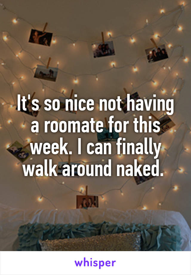 It's so nice not having a roomate for this week. I can finally walk around naked. 