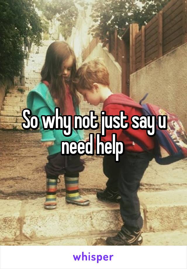 So why not just say u need help 