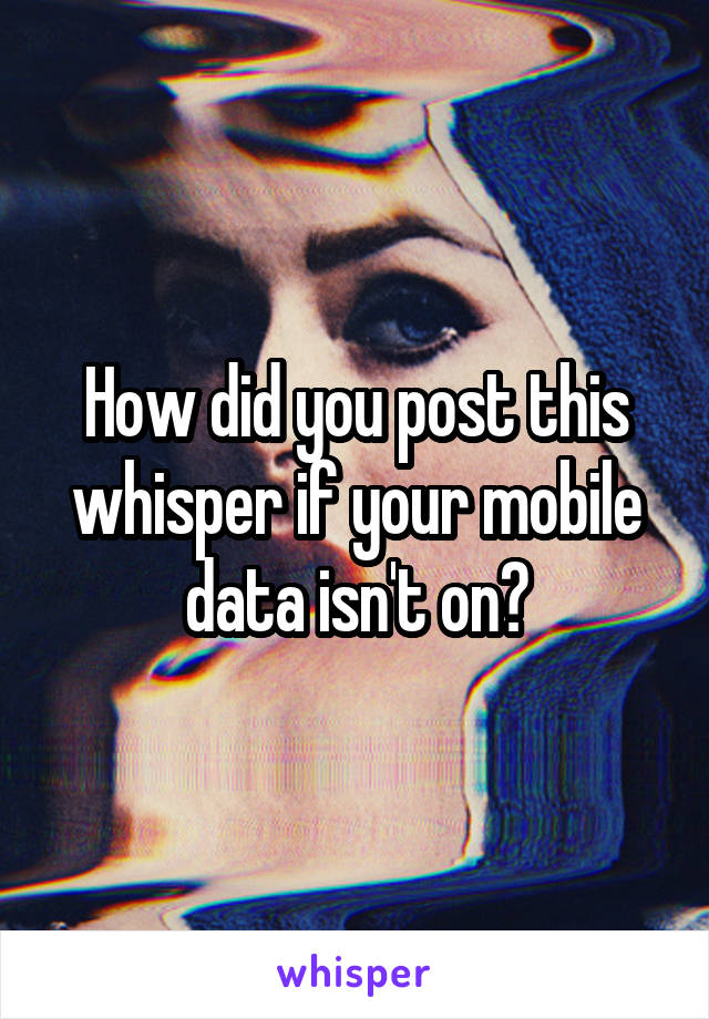How did you post this whisper if your mobile data isn't on?