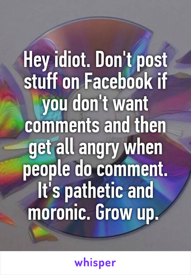 Hey idiot. Don't post stuff on Facebook if you don't want comments and then get all angry when people do comment. It's pathetic and moronic. Grow up. 