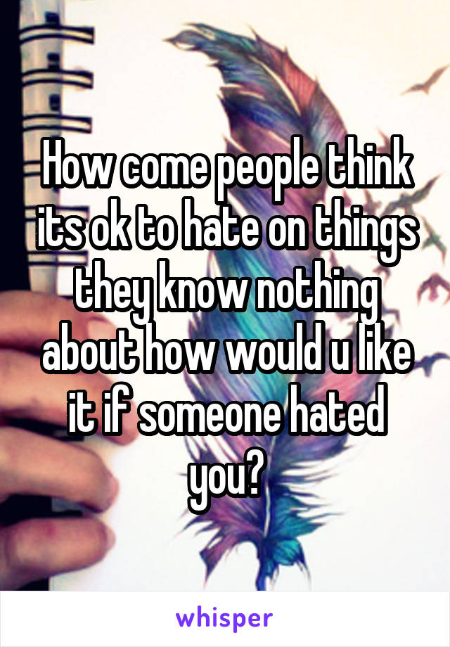How come people think its ok to hate on things they know nothing about how would u like it if someone hated you?