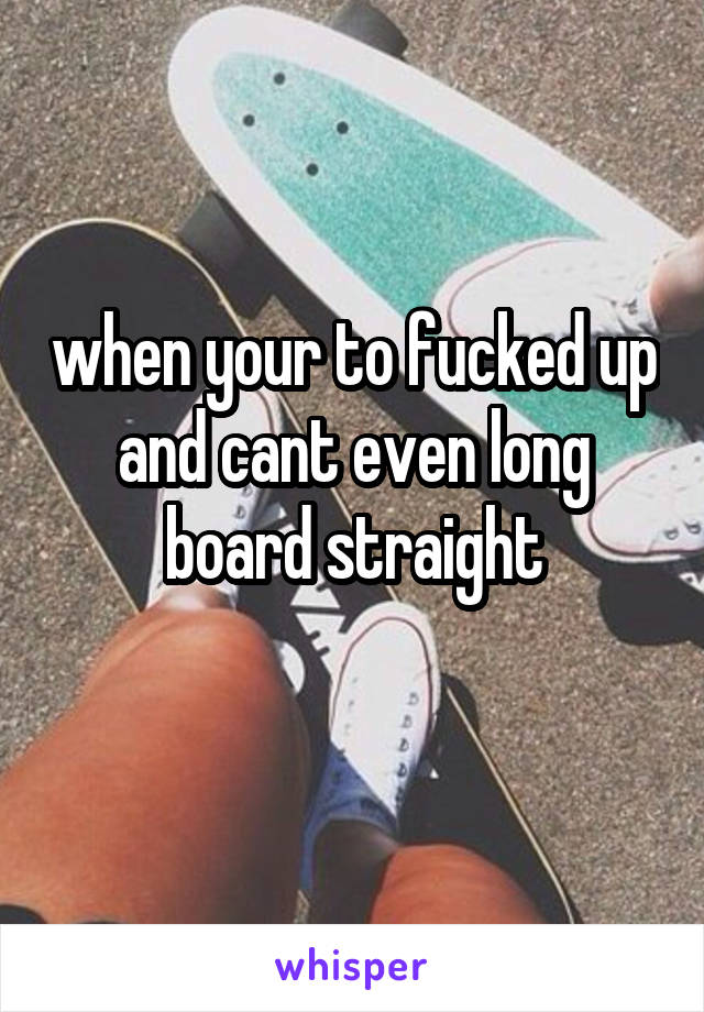 when your to fucked up and cant even long board straight
