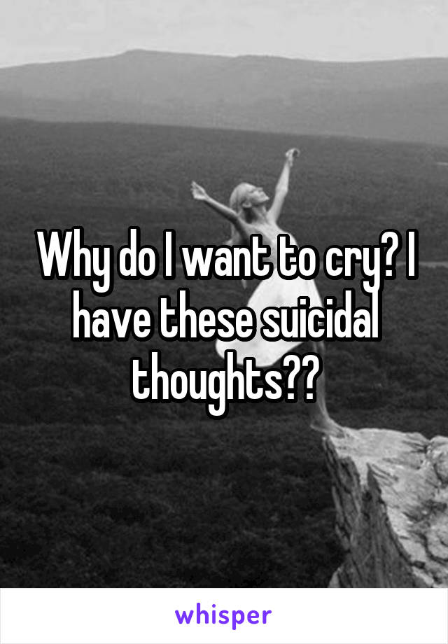 Why do I want to cry? I have these suicidal thoughts??