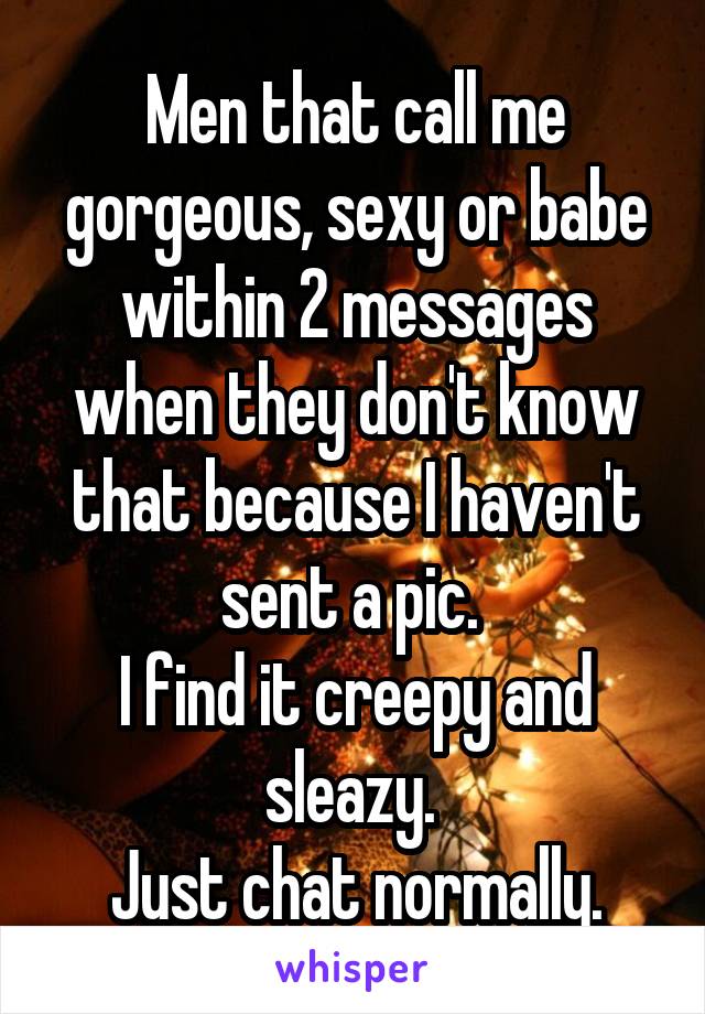 Men that call me gorgeous, sexy or babe within 2 messages when they don't know that because I haven't sent a pic. 
I find it creepy and sleazy. 
Just chat normally.