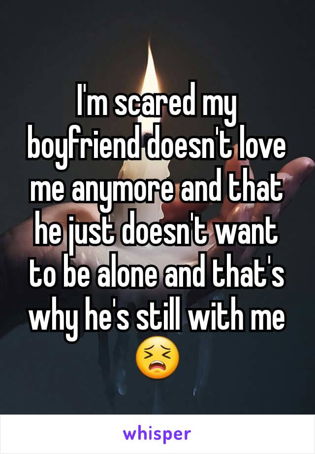I'm scared my boyfriend doesn't love me anymore and that he just doesn't want to be alone and that's why he's still with me😣