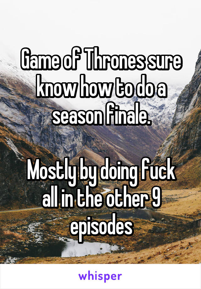Game of Thrones sure know how to do a season finale.

Mostly by doing fuck all in the other 9 episodes