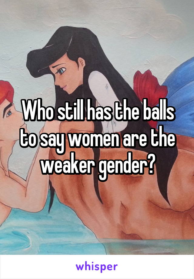 Who still has the balls to say women are the weaker gender?