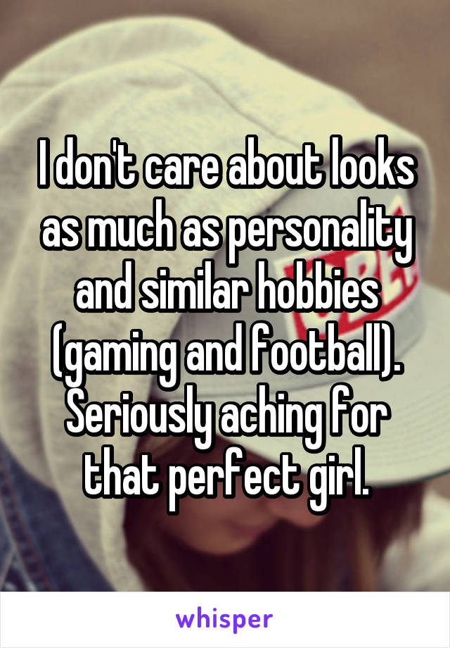 I don't care about looks as much as personality and similar hobbies (gaming and football). Seriously aching for that perfect girl.