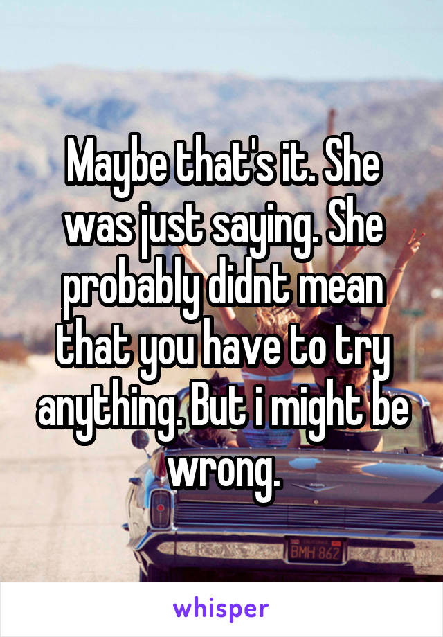 Maybe that's it. She was just saying. She probably didnt mean that you have to try anything. But i might be wrong.