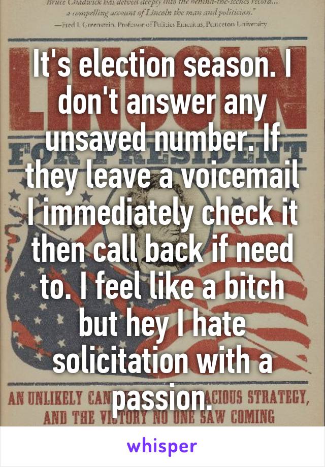 It's election season. I don't answer any unsaved number. If they leave a voicemail I immediately check it then call back if need to. I feel like a bitch but hey I hate solicitation with a passion.