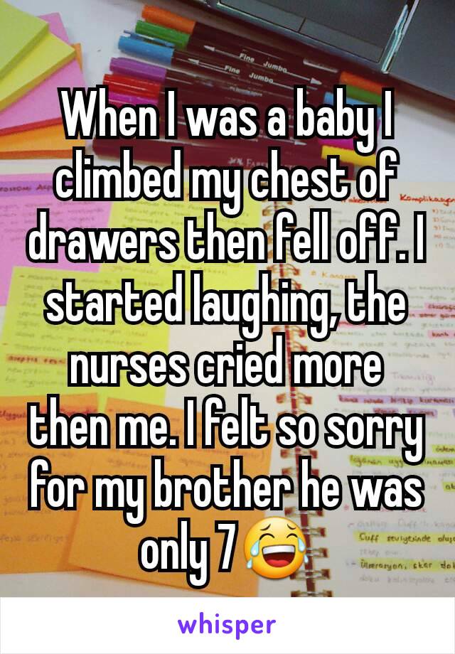 When I was a baby I climbed my chest of drawers then fell off. I started laughing, the nurses cried more then me. I felt so sorry for my brother he was only 7😂