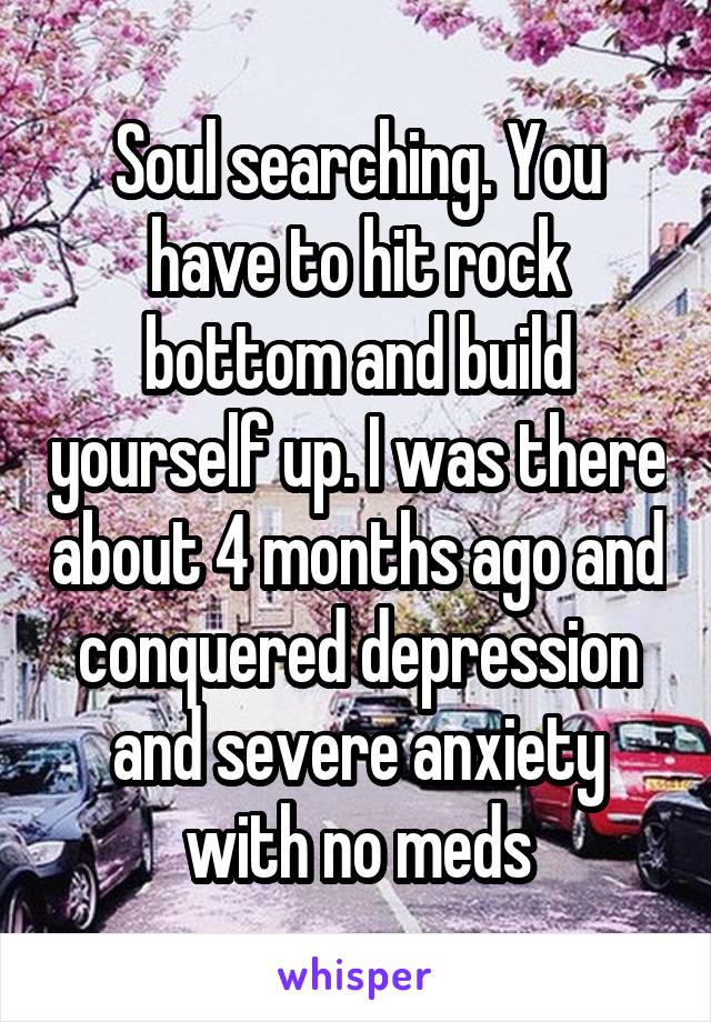 Soul searching. You have to hit rock bottom and build yourself up. I was there about 4 months ago and conquered depression and severe anxiety with no meds