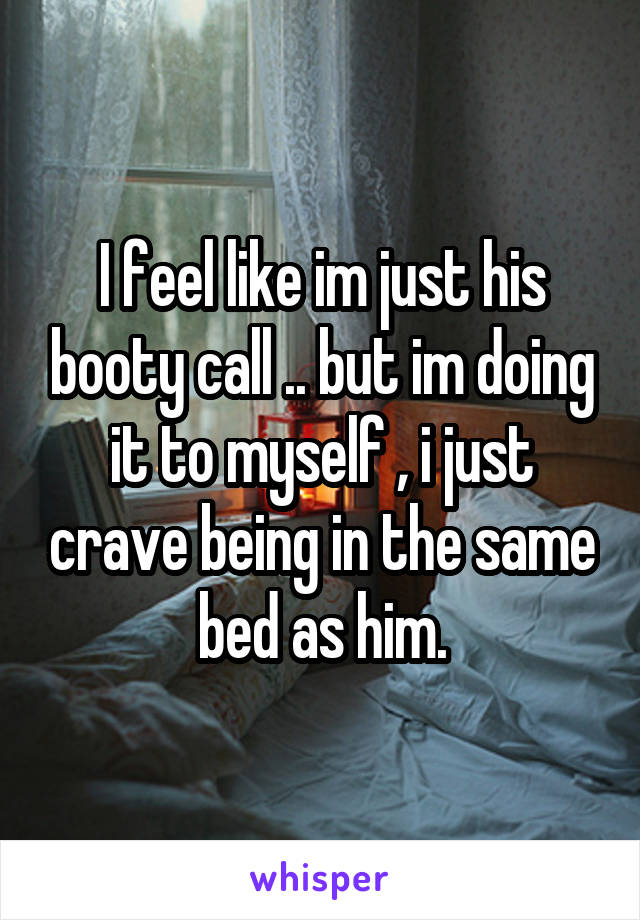 I feel like im just his booty call .. but im doing it to myself , i just crave being in the same bed as him.