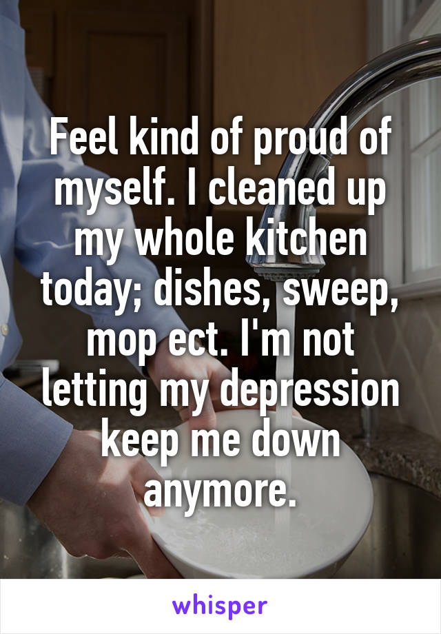 Feel kind of proud of myself. I cleaned up my whole kitchen today; dishes, sweep, mop ect. I'm not letting my depression keep me down anymore.
