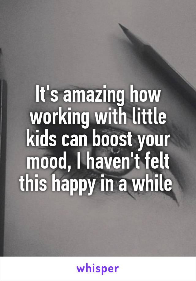 It's amazing how working with little kids can boost your mood, I haven't felt this happy in a while 