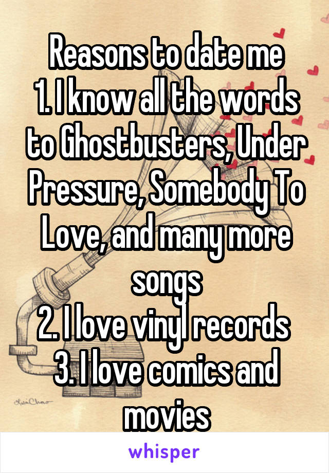 Reasons to date me
1. I know all the words to Ghostbusters, Under Pressure, Somebody To Love, and many more songs
2. I love vinyl records 
3. I love comics and movies