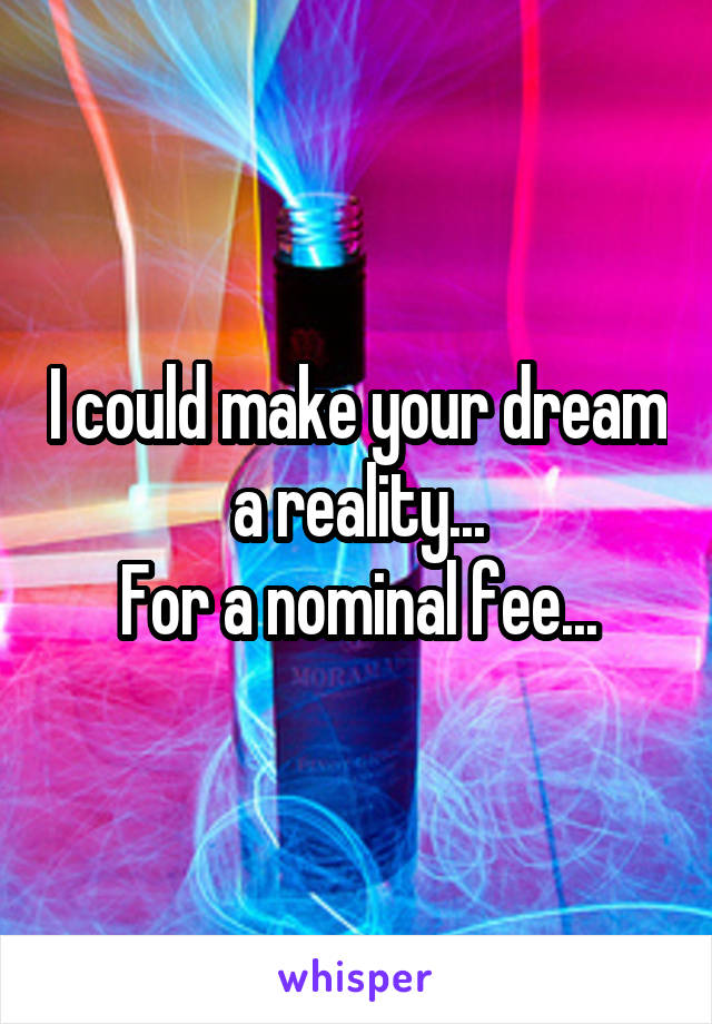 I could make your dream a reality...
For a nominal fee...