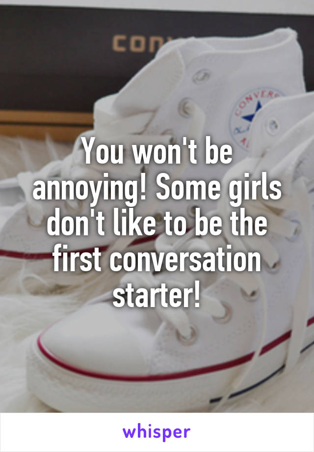 You won't be annoying! Some girls don't like to be the first conversation starter!