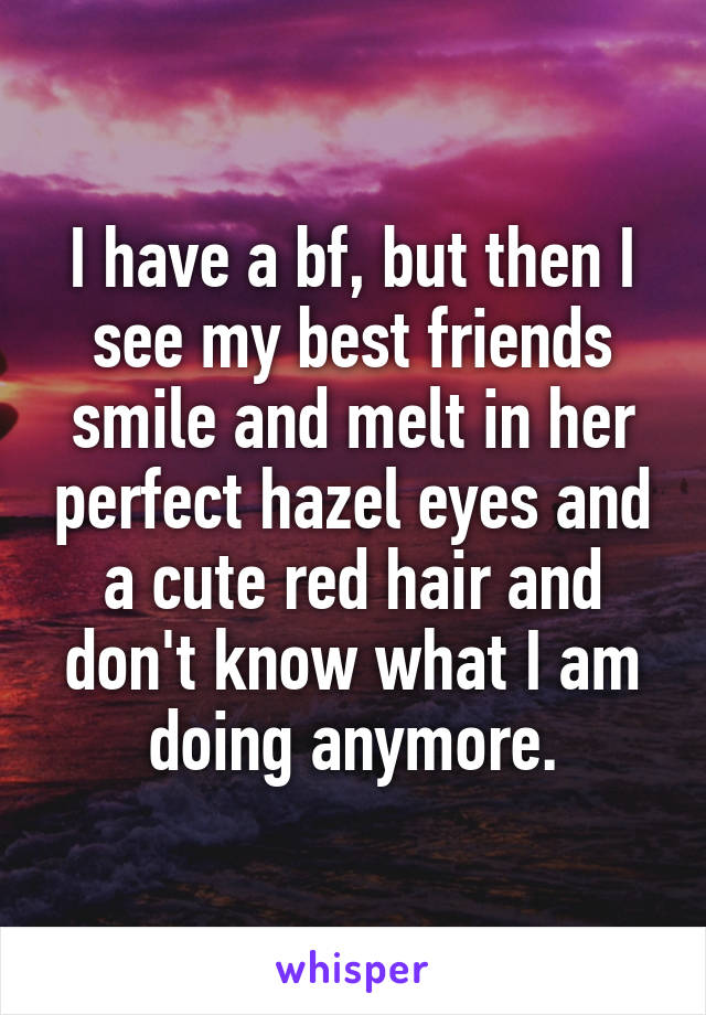 I have a bf, but then I see my best friends smile and melt in her perfect hazel eyes and a cute red hair and don't know what I am doing anymore.