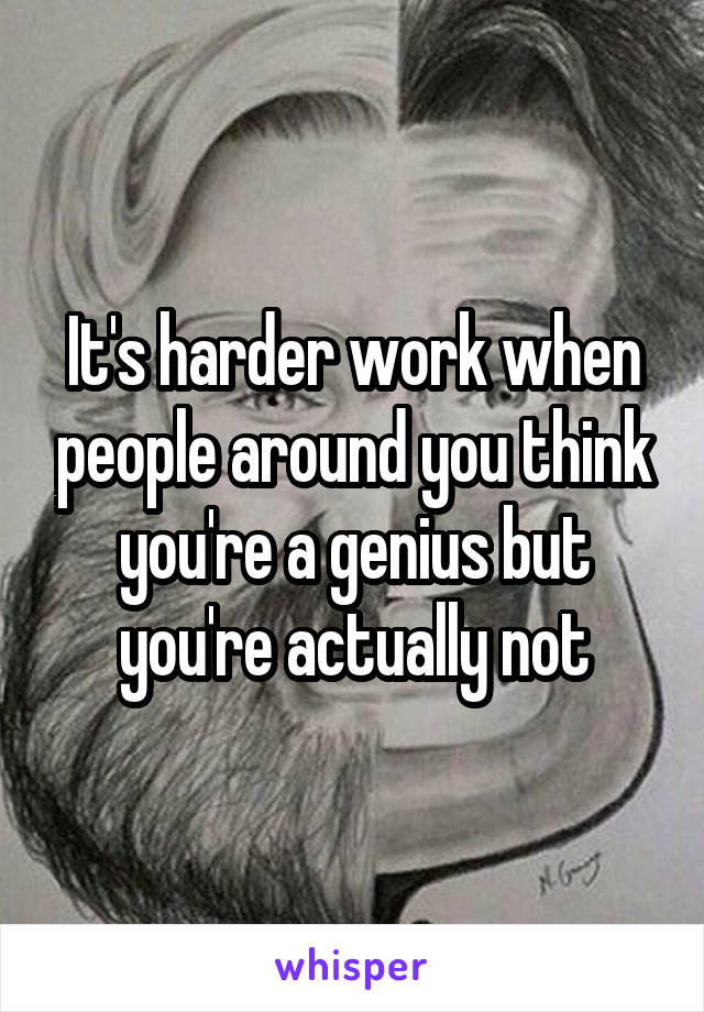 It's harder work when people around you think you're a genius but you're actually not