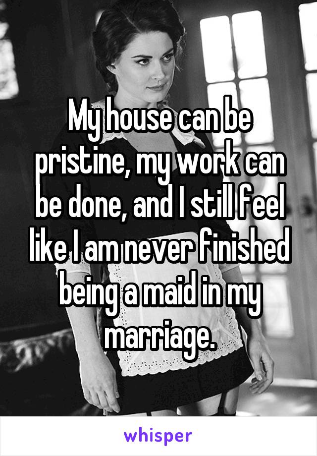 My house can be pristine, my work can be done, and I still feel like I am never finished being a maid in my marriage.