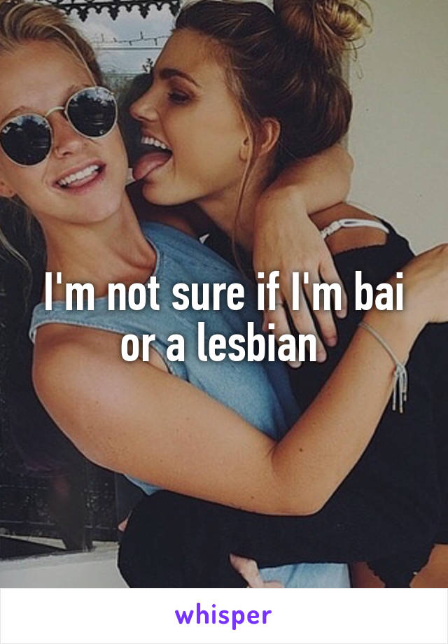 I'm not sure if I'm bai or a lesbian 