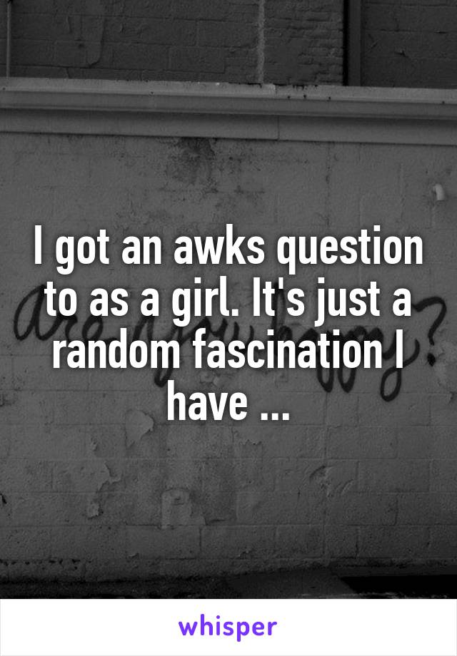 I got an awks question to as a girl. It's just a random fascination I have ...