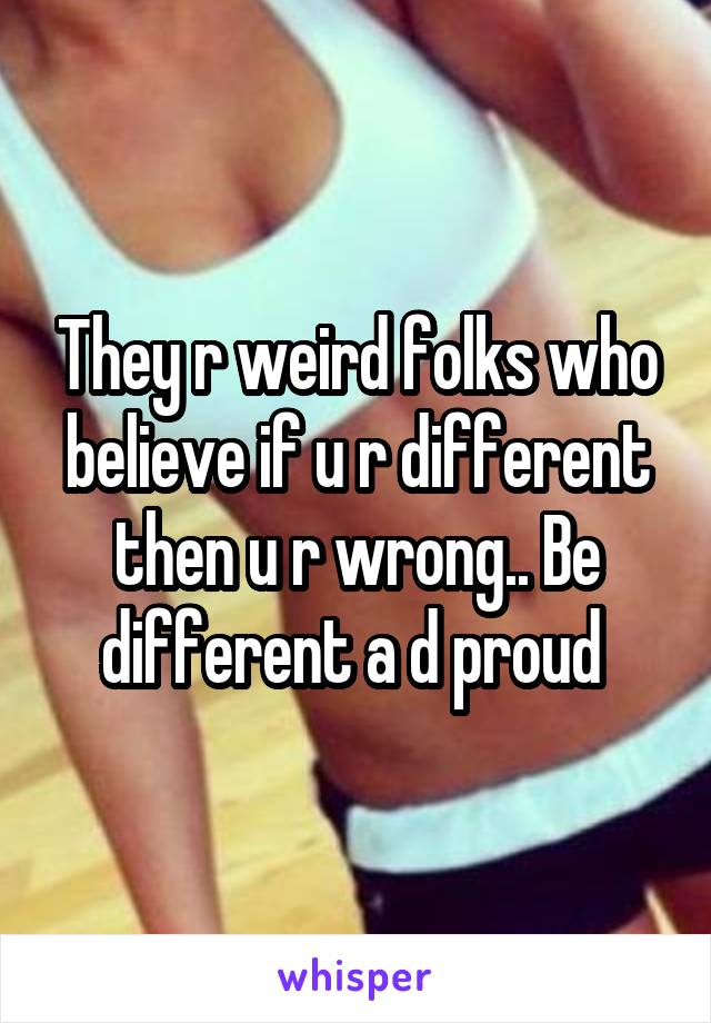 They r weird folks who believe if u r different then u r wrong.. Be different a d proud 
