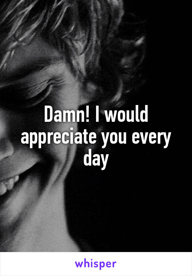 Damn! I would appreciate you every day
