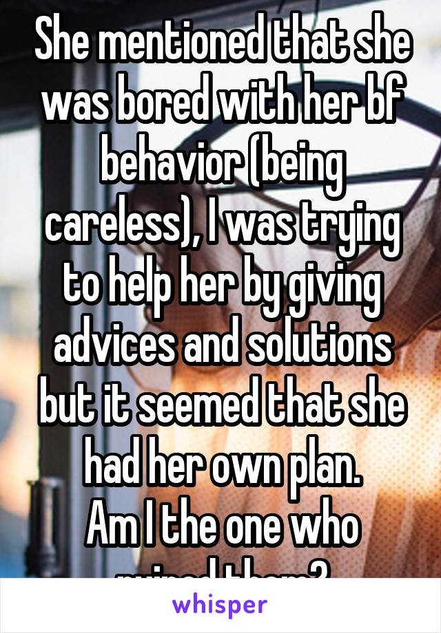 She mentioned that she was bored with her bf behavior (being careless), I was trying to help her by giving advices and solutions but it seemed that she had her own plan.
Am I the one who ruined them?