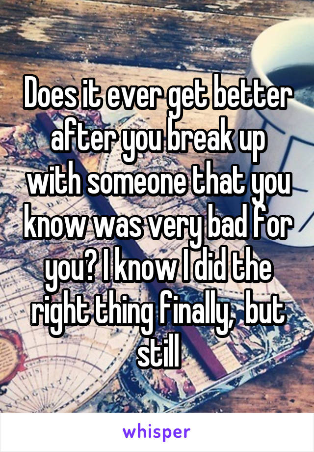Does it ever get better after you break up with someone that you know was very bad for you? I know I did the right thing finally,  but still