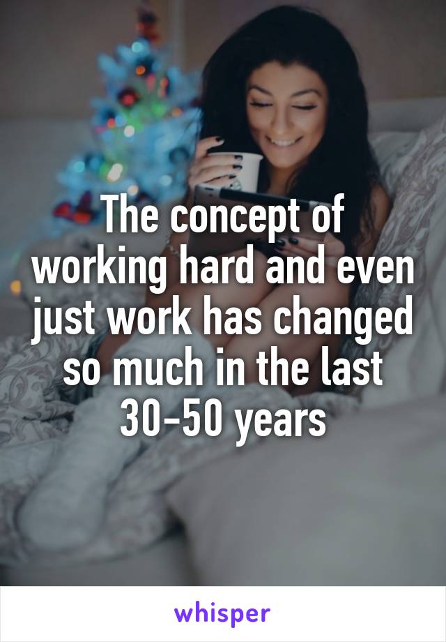 The concept of working hard and even just work has changed so much in the last 30-50 years
