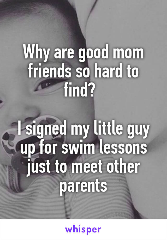 Why are good mom friends so hard to find?  

I signed my little guy up for swim lessons just to meet other parents