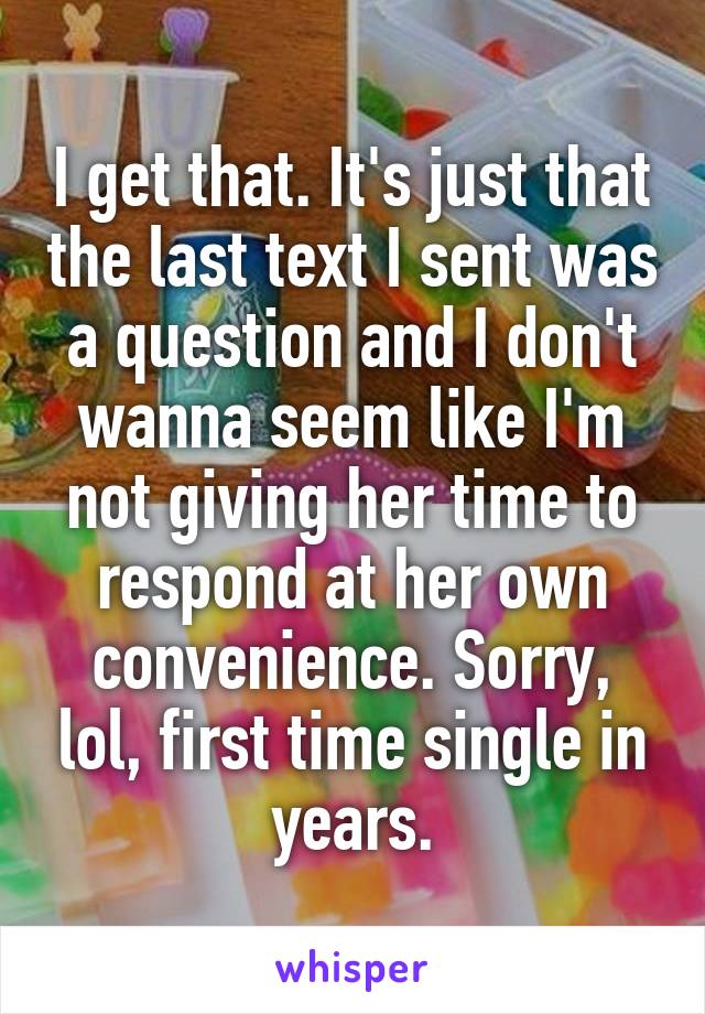 I get that. It's just that the last text I sent was a question and I don't wanna seem like I'm not giving her time to respond at her own convenience. Sorry, lol, first time single in years.