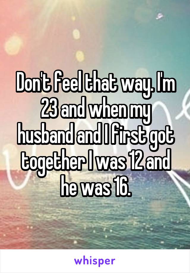 Don't feel that way. I'm 23 and when my husband and I first got together I was 12 and he was 16.
