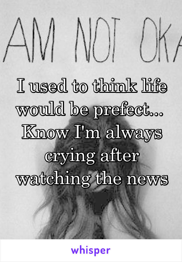 I used to think life would be prefect... 
Know I'm always crying after watching the news