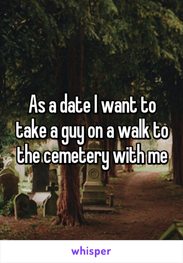 As a date I want to take a guy on a walk to the cemetery with me