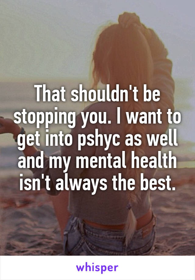 That shouldn't be stopping you. I want to get into pshyc as well and my mental health isn't always the best.