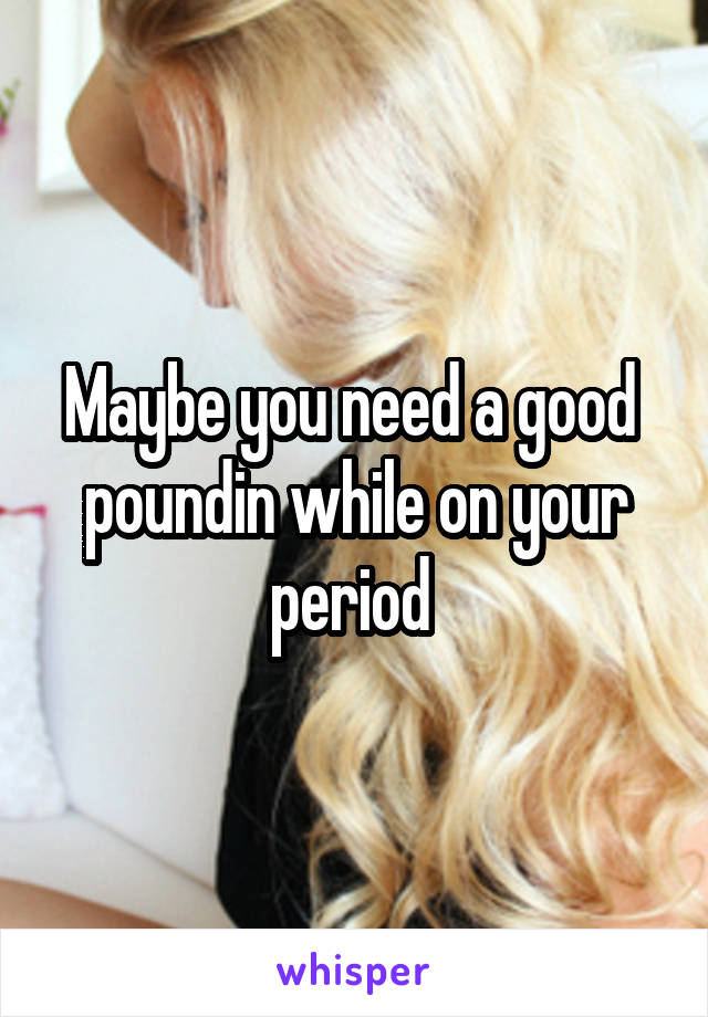 Maybe you need a good  poundin while on your period 