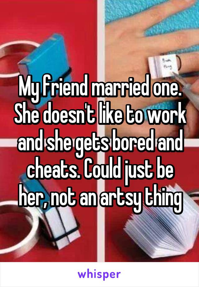 My friend married one. She doesn't like to work and she gets bored and cheats. Could just be her, not an artsy thing