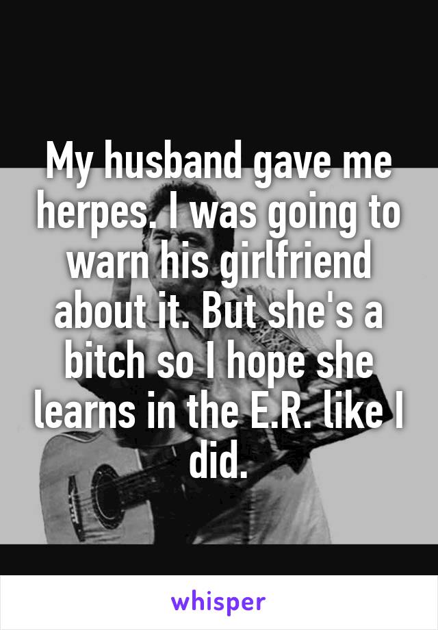 My husband gave me herpes. I was going to warn his girlfriend about it. But she's a bitch so I hope she learns in the E.R. like I did.