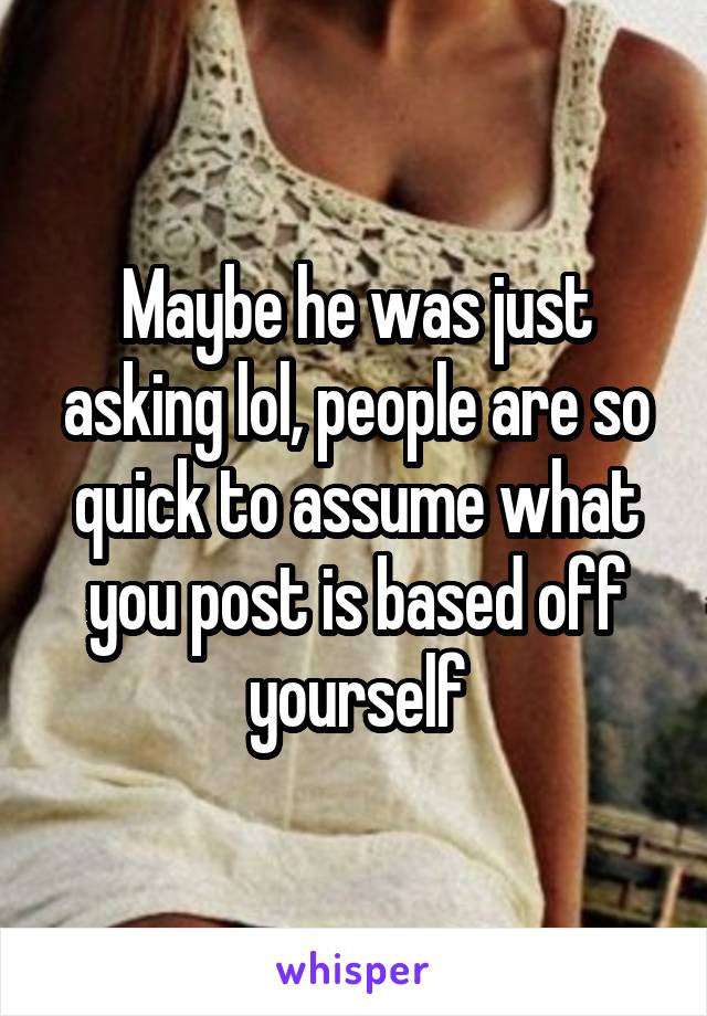 Maybe he was just asking lol, people are so quick to assume what you post is based off yourself