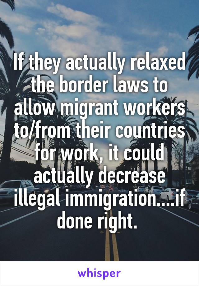 If they actually relaxed the border laws to allow migrant workers to/from their countries for work, it could actually decrease illegal immigration....if done right. 