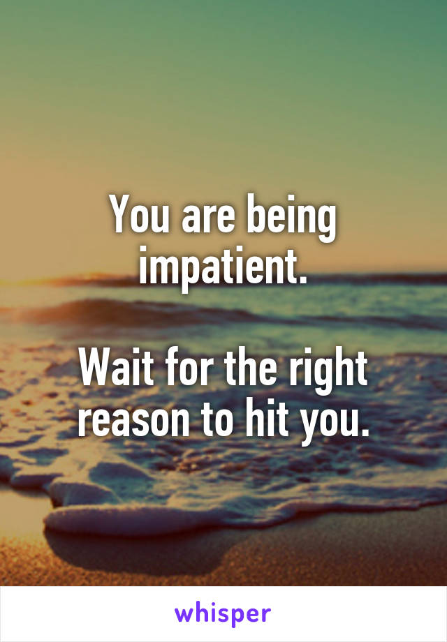 You are being impatient.

Wait for the right reason to hit you.