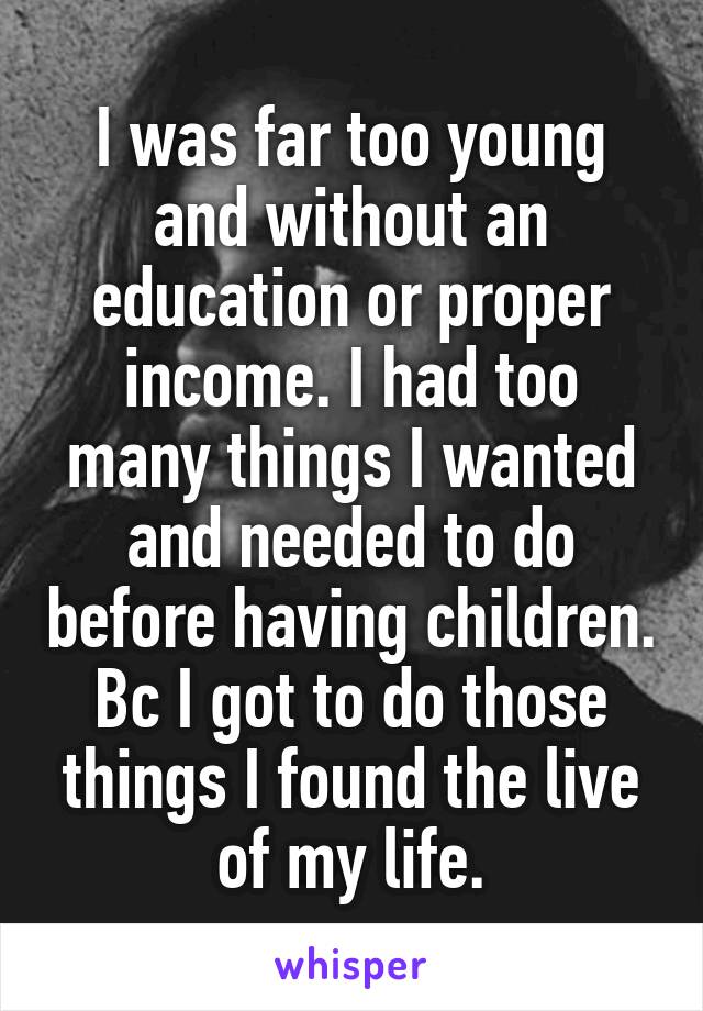 I was far too young and without an education or proper income. I had too many things I wanted and needed to do before having children. Bc I got to do those things I found the live of my life.