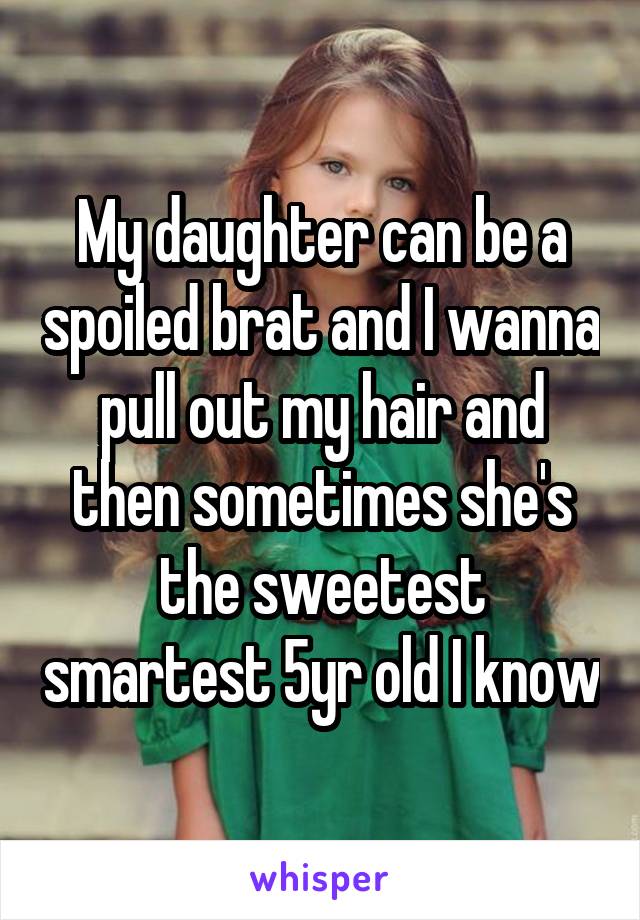 My daughter can be a spoiled brat and I wanna pull out my hair and then sometimes she's the sweetest smartest 5yr old I know