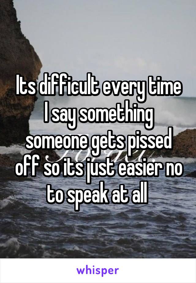 Its difficult every time I say something someone gets pissed off so its just easier no to speak at all 