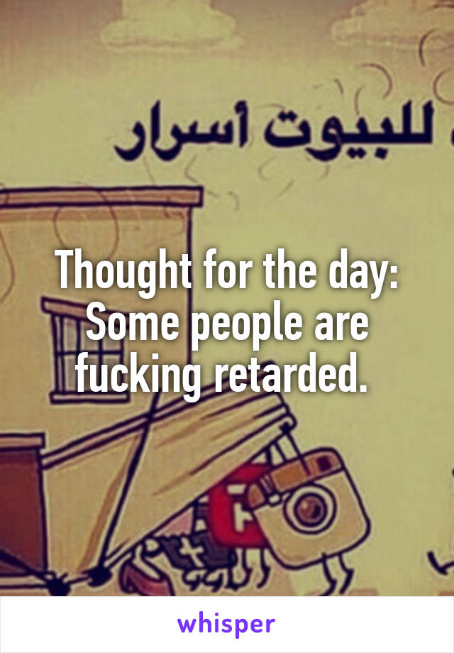 Thought for the day: Some people are fucking retarded. 