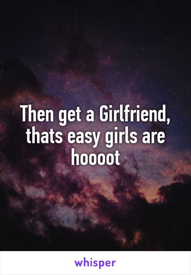 Then get a Girlfriend, thats easy girls are hoooot