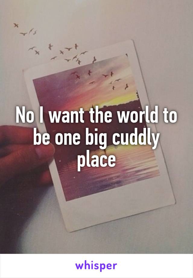 No I want the world to be one big cuddly place